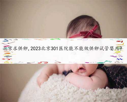 北京求供卵,2023北京301医院能不能做供卵试管婴儿？