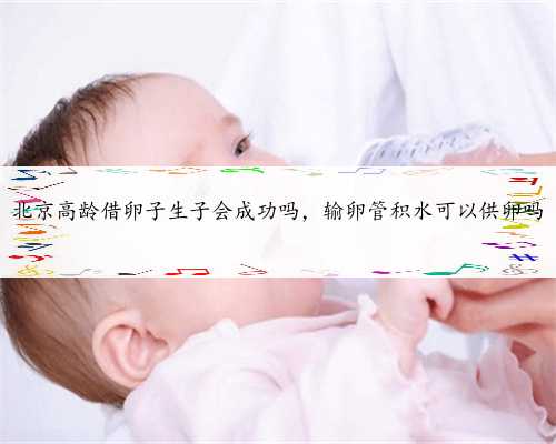 北京高龄借卵子生子会成功吗，输卵管积水可以供卵吗