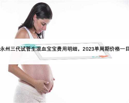 2023永州三代试管生混血宝宝费用明细，2023单周期价格一目了然